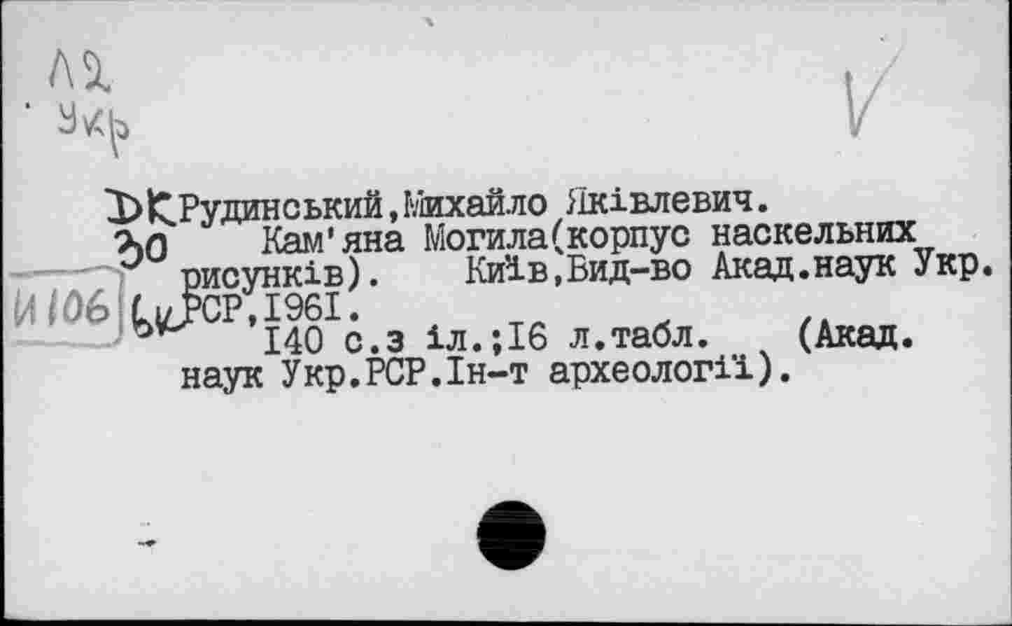 ﻿Лі
Х>КРудинський, Е'іихайло Яківлевич.
'Хл Кам’яна Могила(корпус наскельних Т рисунків). КиІв,Бид-во Акад.наук Укр.
140 с.з іл.;І6 л.табл. (Акад, наук Укр.РСР.Ін-т археології).